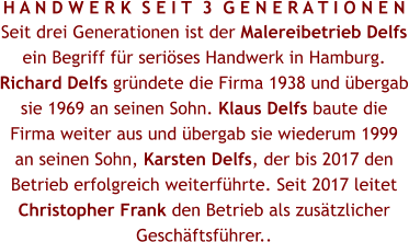 H A N D W E R K  S E I T  3  G E N E R A T I O N E N Seit drei Generationen ist der Malereibetrieb Delfs ein Begriff für seriöses Handwerk in Hamburg. Richard Delfs gründete die Firma 1938 und übergab sie 1969 an seinen Sohn. Klaus Delfs baute die Firma weiter aus und übergab sie wiederum 1999 an seinen Sohn, Karsten Delfs, der bis 2017 den Betrieb erfolgreich weiterführte. Seit 2017 leitet Christopher Frank den Betrieb als zusätzlicher Geschäftsführer..