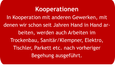Kooperationen In Kooperation mit anderen Gewerken, mit denen wir schon seit Jahren Hand in Hand arbeiten, werden auch Arbeiten im Trockenbau, Sanitär/Klempner, Elektro, Tischler, Parkett etc. nach vorheriger Begehung ausgeführt.
