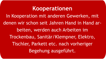 Kooperationen In Kooperation mit anderen Gewerken, mit denen wir schon seit Jahren Hand in Hand arbeiten, werden auch Arbeiten im Trockenbau, Sanitär/Klempner, Elektro, Tischler, Parkett etc. nach vorheriger Begehung ausgeführt.