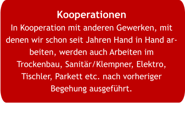 Kooperationen In Kooperation mit anderen Gewerken, mit denen wir schon seit Jahren Hand in Hand arbeiten, werden auch Arbeiten im Trockenbau, Sanitär/Klempner, Elektro, Tischler, Parkett etc. nach vorheriger Begehung ausgeführt.