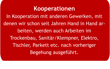Kooperationen In Kooperation mit anderen Gewerken, mit denen wir schon seit Jahren Hand in Hand arbeiten, werden auch Arbeiten im Trockenbau, Sanitär/Klempner, Elektro, Tischler, Parkett etc. nach vorheriger Begehung ausgeführt.