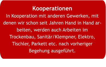 Kooperationen In Kooperation mit anderen Gewerken, mit denen wir schon seit Jahren Hand in Hand arbeiten, werden auch Arbeiten im Trockenbau, Sanitär/Klempner, Elektro, Tischler, Parkett etc. nach vorheriger Begehung ausgeführt.